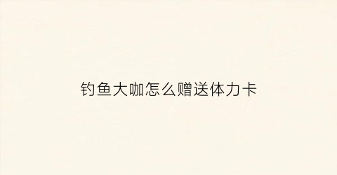 钓鱼大咖怎么赠送体力卡(钓鱼大咖兑换卷怎么获得)