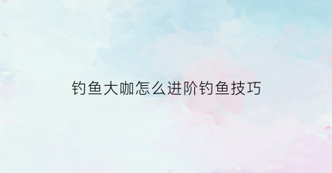 钓鱼大咖怎么进阶钓鱼技巧(钓鱼大咖怎么进阶钓鱼技巧图解)