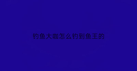 钓鱼大咖怎么钓到鱼王的(钓鱼大咖怎么提升钓技)