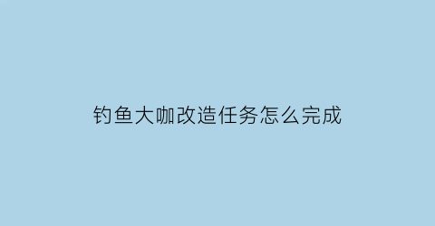 钓鱼大咖改造任务怎么完成(钓鱼大咖完整攻略)