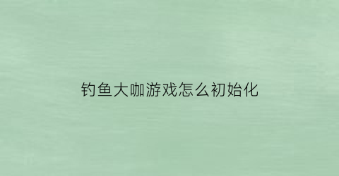 “钓鱼大咖游戏怎么初始化(钓鱼大咖游戏怎么提升钓力)