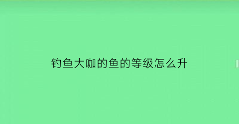 “钓鱼大咖的鱼的等级怎么升(钓鱼大咖任务详解)