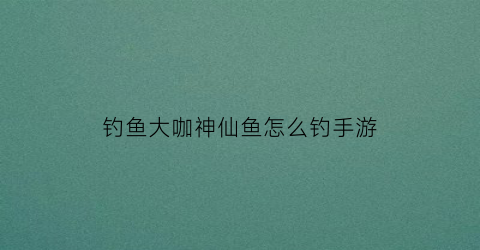 钓鱼大咖神仙鱼怎么钓手游(大神仙鱼怎么养)