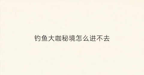 钓鱼大咖秘境怎么进不去(钓鱼大咖采集点攻略)