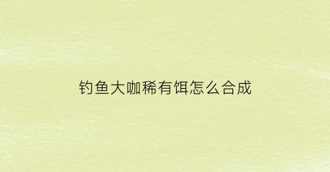 “钓鱼大咖稀有饵怎么合成(钓鱼大咖属性)