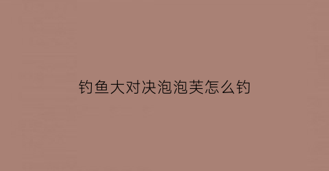 钓鱼大对决泡泡芙怎么钓(钓鱼大对决钓鱼技巧)