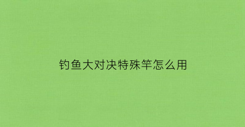 钓鱼大对决特殊竿怎么用(钓鱼大对决钓鱼技巧)