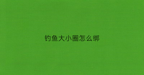 钓鱼大小圈怎么绑(钓鱼圆形圈是怎么用的)