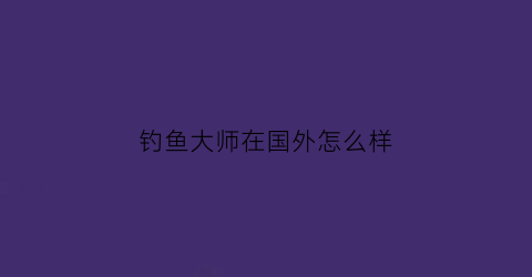 钓鱼大师在国外怎么样(钓鱼大师在国外怎么样了)