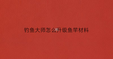 “钓鱼大师怎么升级鱼竿材料(钓鱼大师怎么升级鱼竿材料等级)