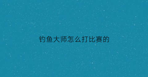 “钓鱼大师怎么打比赛的(钓鱼大师怎么打比赛的啊)