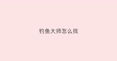 钓鱼大师怎么找(钓鱼大师任务)