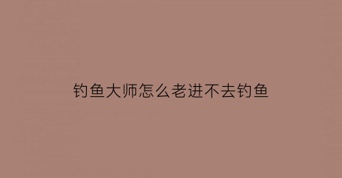 钓鱼大师怎么老进不去钓鱼(钓鱼大师在哪)