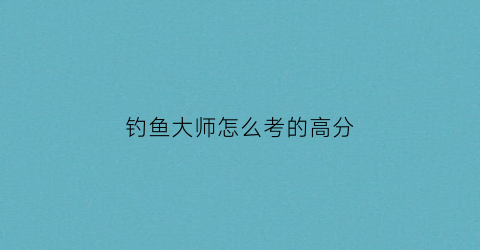 “钓鱼大师怎么考的高分(钓鱼大师怎么考的高分啊)