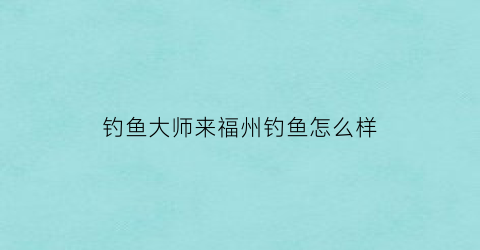 钓鱼大师来福州钓鱼怎么样(福州钓鱼钓场)