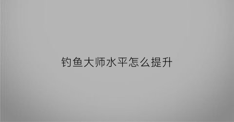 “钓鱼大师水平怎么提升(钓鱼大师水平怎么提升的)