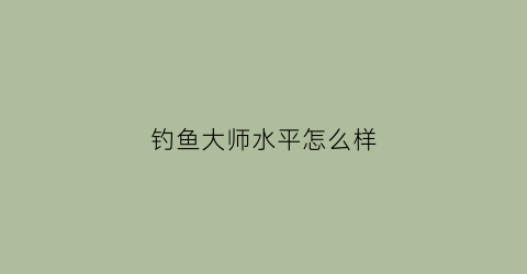 “钓鱼大师水平怎么样(钓鱼大师水平怎么样知乎)