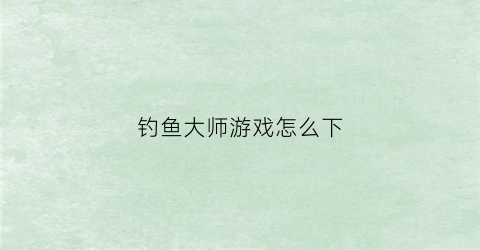 “钓鱼大师游戏怎么下(钓鱼大师小游戏)