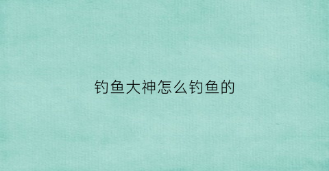 钓鱼大神怎么钓鱼的(钓鱼大神怎么钓鱼的视频)