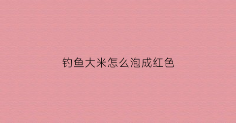 钓鱼大米怎么泡成红色(大米怎么泡钓鱼食)
