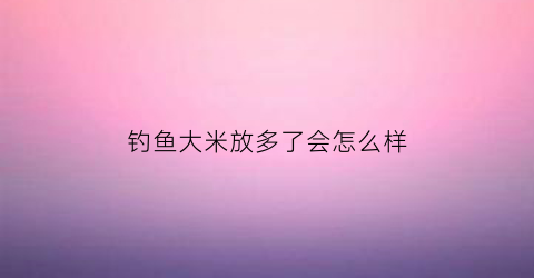 钓鱼大米放多了会怎么样(用大米钓鱼应该注意什么)