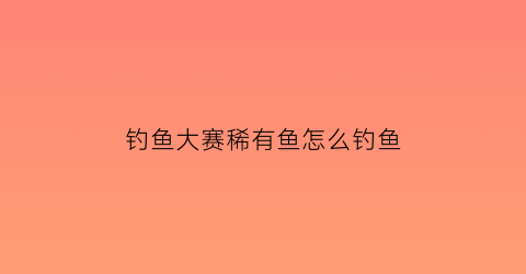 钓鱼大赛稀有鱼怎么钓鱼(钓鱼大赛稀有鱼怎么钓鱼的)