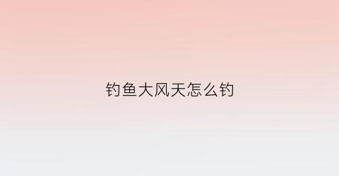 钓鱼大风天怎么钓(大风天钓鱼钓上风口还是下风口)