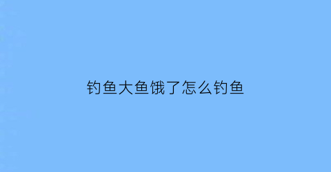 “钓鱼大鱼饿了怎么钓鱼(钓鱼大鱼饿了怎么钓鱼呢)