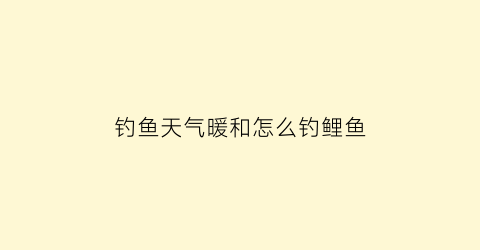 钓鱼天气暖和怎么钓鲤鱼(钓鱼天气暖和怎么钓鲤鱼视频)