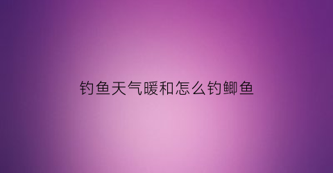 “钓鱼天气暖和怎么钓鲫鱼(钓鱼天气暖和怎么钓鲫鱼好)