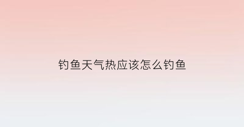 钓鱼天气热应该怎么钓鱼(天气热钓鱼技巧)