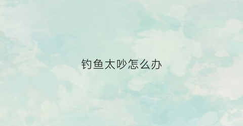 钓鱼太吵怎么办(钓鱼怕吵吗)