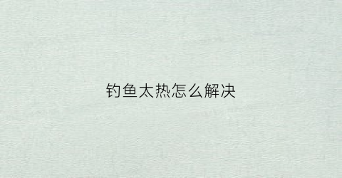 钓鱼太热怎么解决(钓鱼太热怎么解决方法)