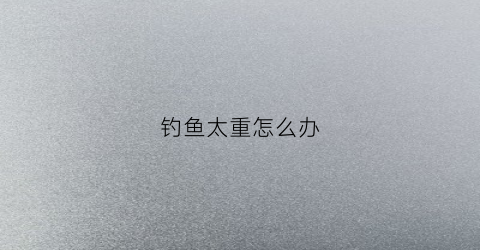 钓鱼太重怎么办(钓重越大越好吗)
