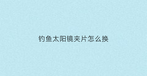 “钓鱼太阳镜夹片怎么换(钓鱼太阳镜夹片怎么换视频)