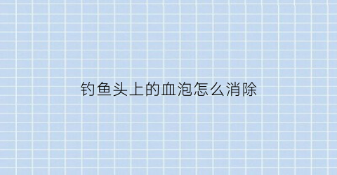 钓鱼头上的血泡怎么消除(钓鱼头上的血泡怎么消除啊)