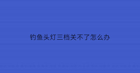 钓鱼头灯三档关不了怎么办(钓鱼头灯三档关不了怎么办呀)