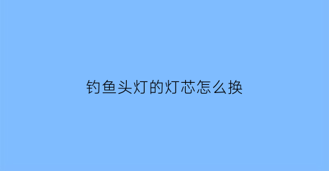 钓鱼头灯的灯芯怎么换(钓鱼灯头怎么拆)