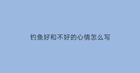 钓鱼好和不好的心情怎么写(钓鱼好和不好的心情怎么写句子)