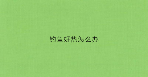 钓鱼好热怎么办(钓鱼好热怎么办小妙招)