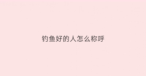 钓鱼好的人怎么称呼(钓鱼人雅号称呼)