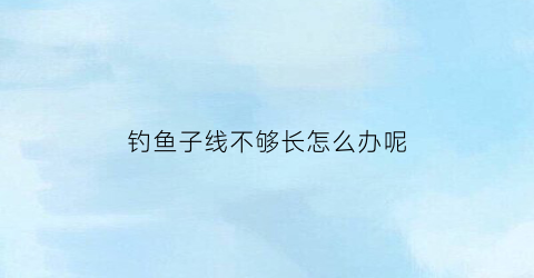 “钓鱼子线不够长怎么办呢(钓鱼子线长好不好)