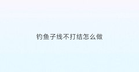 钓鱼子线不打结怎么做(鱼钓子线不绞缠怎么绑)