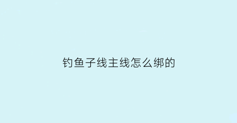 钓鱼子线主线怎么绑的(钓鱼子线与主线怎么连接)