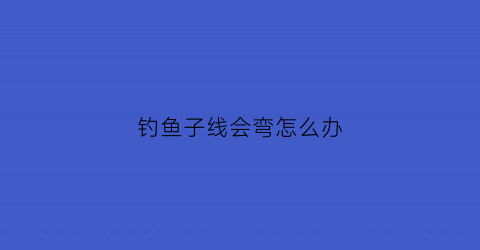 “钓鱼子线会弯怎么办(钓鱼子线弯曲怎么回事)