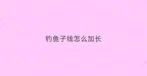 钓鱼子线怎么加长(钓鱼子线长好还是短好百度知道)