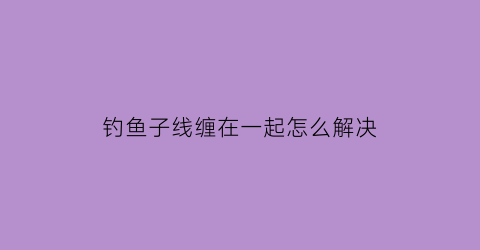 “钓鱼子线缠在一起怎么解决(钓鱼子线总是缠线怎么解决)