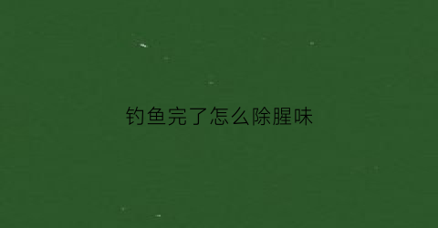 钓鱼完了怎么除腥味(钓完鱼手上的鱼食味怎样去除)