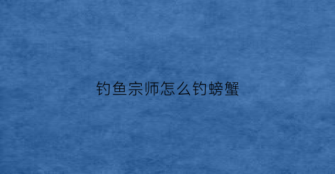 钓鱼宗师怎么钓螃蟹(宗师级钓鱼大师)