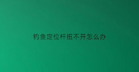 钓鱼定位杆扭不开怎么办(钓鱼定位杆怎么用)